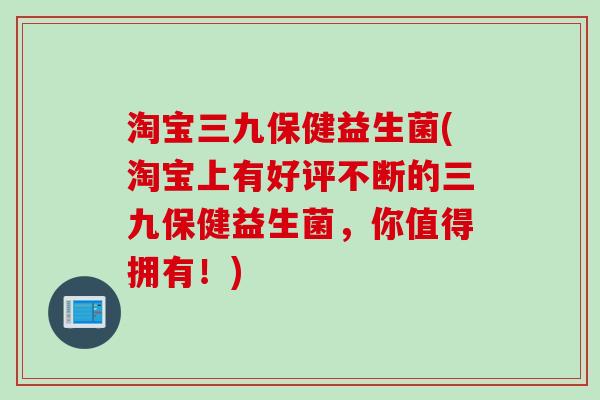 淘宝三九保健益生菌(淘宝上有好评不断的三九保健益生菌，你值得拥有！)
