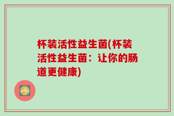 杯装活性益生菌(杯装活性益生菌:让你的肠道更健康) 杯装活性益生菌(杯装活性益生菌:让你的肠道更健康)