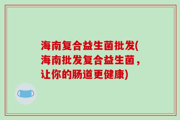 海南复合益生菌批发(海南批发复合益生菌,让你的肠道更健康) 海南复合益生菌批发(海南批发复合益生菌,让你的肠道更健康)