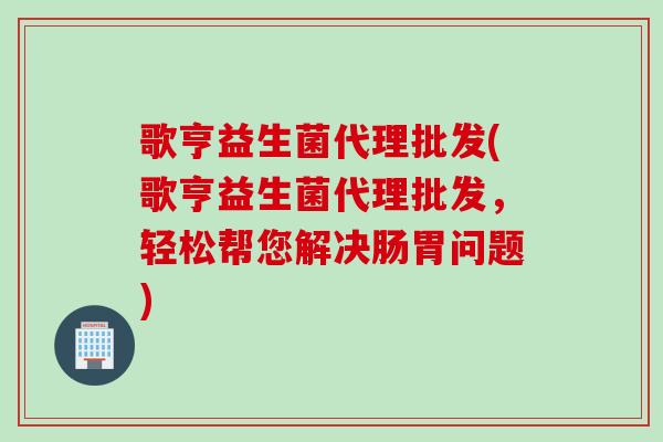 歌亨益生菌代理批发(歌亨益生菌代理批发,轻松帮您解决肠胃问题) 歌亨益生菌代理批发(歌亨益生菌代理批发,轻松帮您解决肠胃问题)