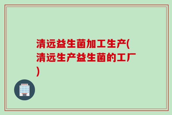 清远益生菌加工生产(清远生产益生菌的工厂)