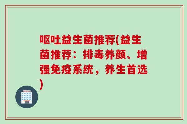 益生菌推荐(益生菌推荐:养颜、增强系统,养生首选) 益生菌推荐(益生菌推荐:养颜、增强系统,养生首选)
