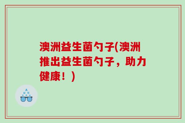 澳洲益生菌勺子(澳洲推出益生菌勺子,助力健康!) 澳洲益生菌勺子(澳洲推出益生菌勺子,助力健康!)