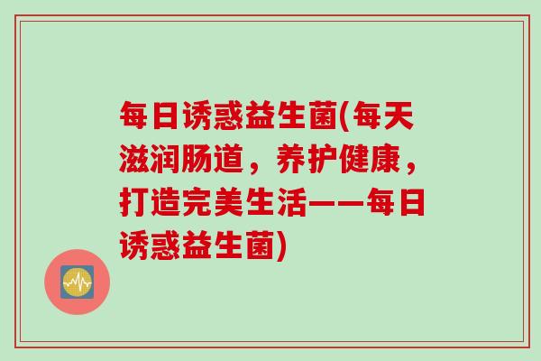 每日诱惑益生菌(每天滋润肠道，养护健康，打造完美生活——每日诱惑益生菌)