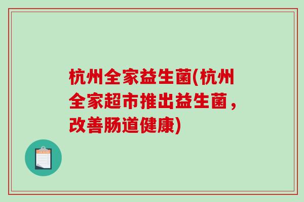 杭州全家益生菌(杭州全家超市推出益生菌,改善肠道健康) 杭州全家益生菌(杭州全家超市推出益生菌,改善肠道健康)