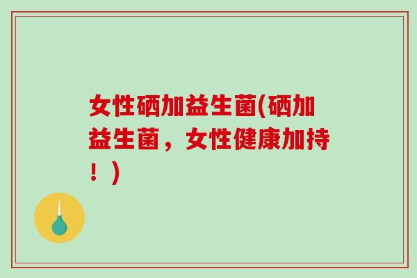 女性硒加益生菌(硒加益生菌,女性健康加持!) 女性硒加益生菌(硒加益生菌,女性健康加持!)
