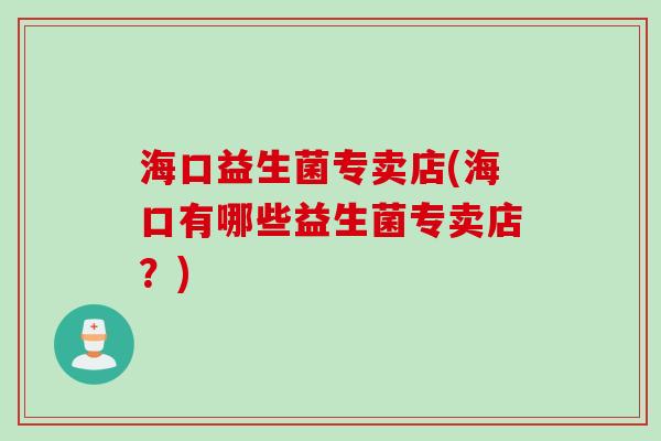 海口益生菌专卖店(海口有哪些益生菌专卖店?) 海口益生菌专卖店(海口有哪些益生菌专卖店?)