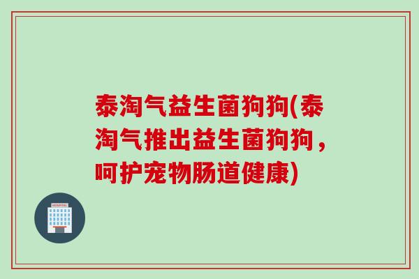 泰淘气益生菌狗狗(泰淘气推出益生菌狗狗,呵护宠物肠道健康) 泰淘气益生菌狗狗(泰淘气推出益生菌狗狗,呵护宠物肠道健康)