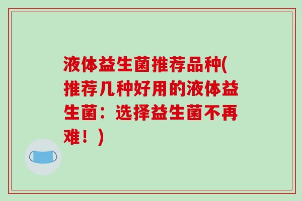 液体益生菌推荐品种(推荐几种好用的液体益生菌:选择益生菌不再难!) 液体益生菌推荐品种(推荐几种好用的液体益生菌:选择益生菌不再难!)