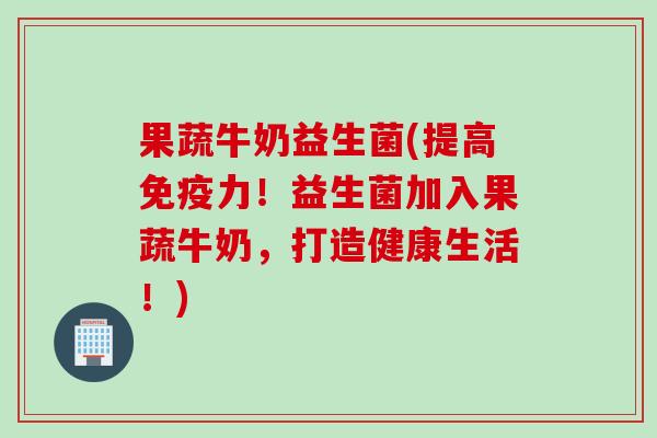 果蔬牛奶益生菌(提高力！益生菌加入果蔬牛奶，打造健康生活！)