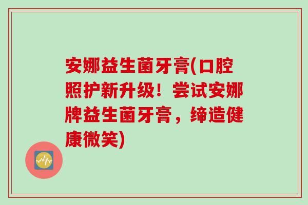 安娜益生菌牙膏(口腔照护新升级！尝试安娜牌益生菌牙膏，缔造健康微笑)