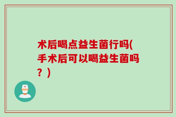 术后喝点益生菌行吗(手术后可以喝益生菌吗？)