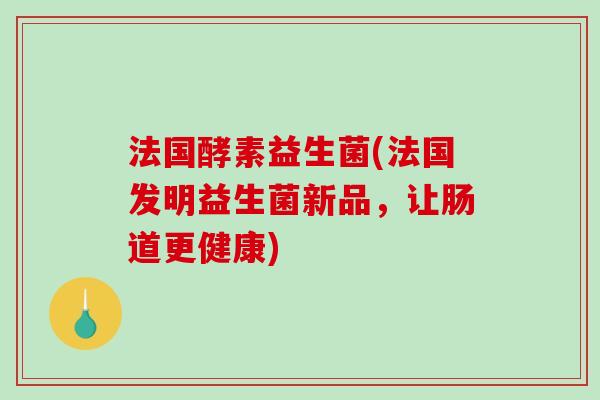 法国酵素益生菌(法国发明益生菌新品，让肠道更健康)