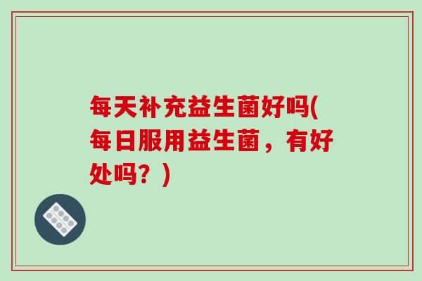 每天补充益生菌好吗(每日服用益生菌，有好处吗？)