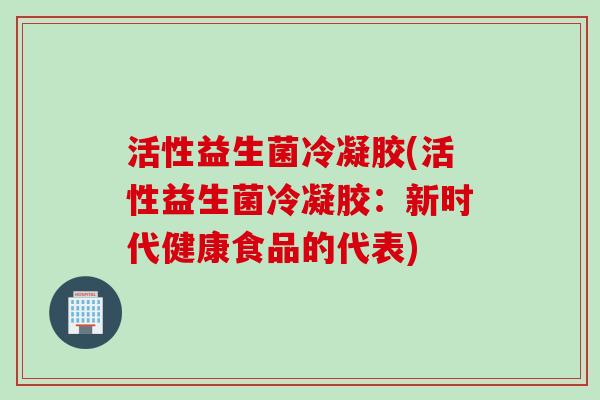 活性益生菌冷凝胶(活性益生菌冷凝胶:新时代健康食品的代表) 活性益生菌冷凝胶(活性益生菌冷凝胶:新时代健康食品的代表)