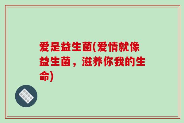 爱是益生菌(爱情就像益生菌，滋养你我的生命)