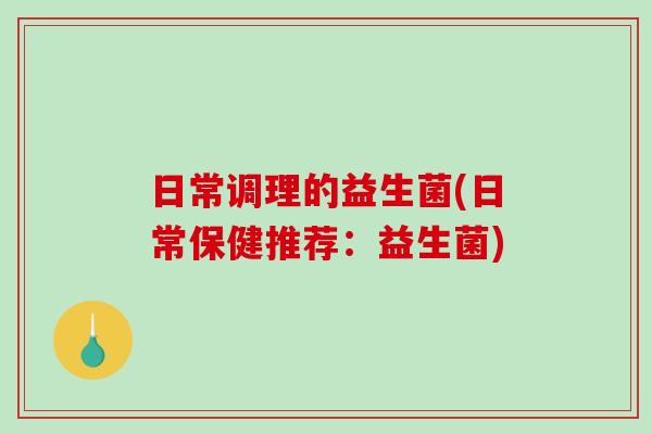 日常调理的益生菌(日常保健推荐:益生菌) 日常调理的益生菌(日常保健推荐:益生菌)