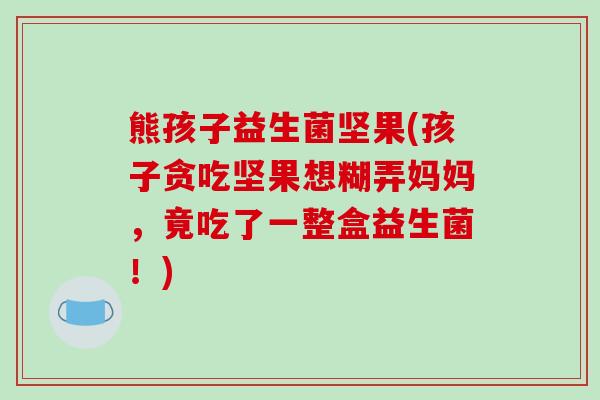熊孩子益生菌坚果(孩子贪吃坚果想糊弄妈妈，竟吃了一整盒益生菌！)