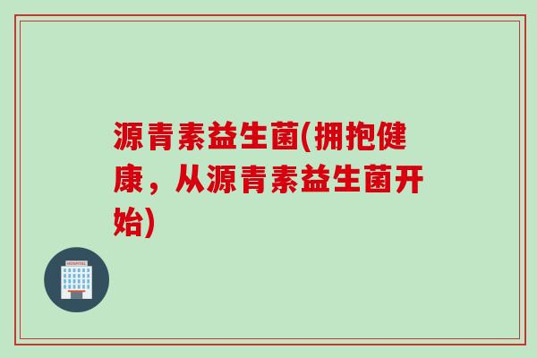 源青素益生菌(拥抱健康,从源青素益生菌开始) 源青素益生菌(拥抱健康,从源青素益生菌开始)