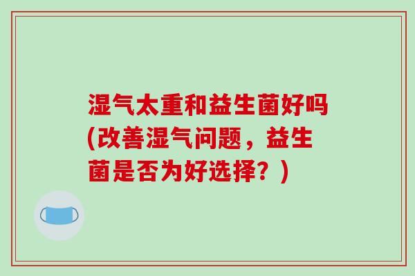 湿气太重和益生菌好吗(改善湿气问题,益生菌是否为好选择?) 湿气太重和益生菌好吗(改善湿气问题,益生菌是否为好选择?)