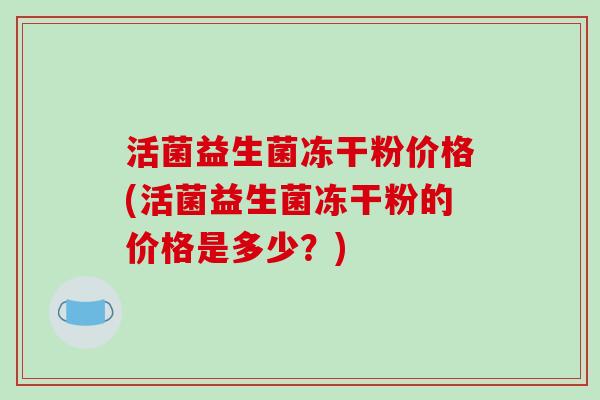 活菌益生菌冻干粉价格(活菌益生菌冻干粉的价格是多少？)