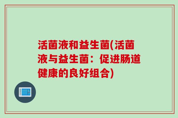 活菌液和益生菌(活菌液与益生菌:促进肠道健康的良好组合) 活菌液和益生菌(活菌液与益生菌:促进肠道健康的良好组合)