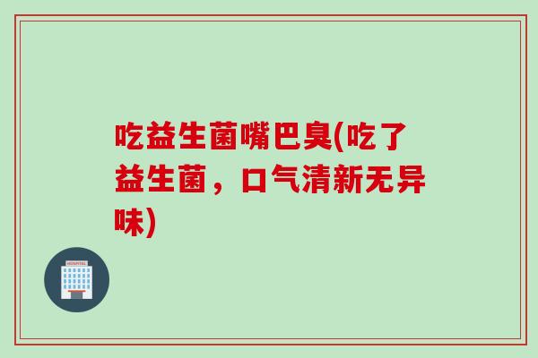 吃益生菌嘴巴臭(吃了益生菌，口气清新无异味)