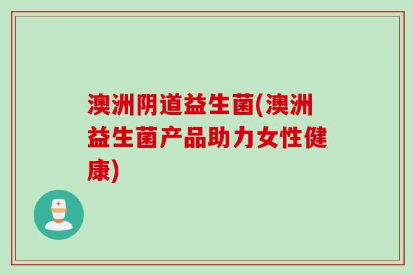 澳洲益生菌(澳洲益生菌产品助力女性健康) 澳洲益生菌(澳洲益生菌产品助力女性健康)