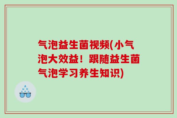 气泡益生菌视频(小气泡大效益！跟随益生菌气泡学习养生知识)