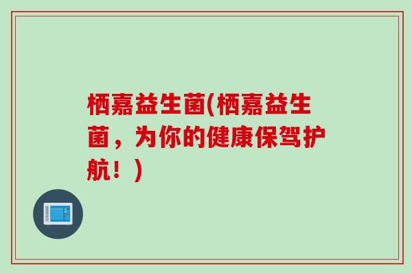 栖嘉益生菌(栖嘉益生菌,为你的健康保驾护航!) 栖嘉益生菌(栖嘉益生菌,为你的健康保驾护航!)