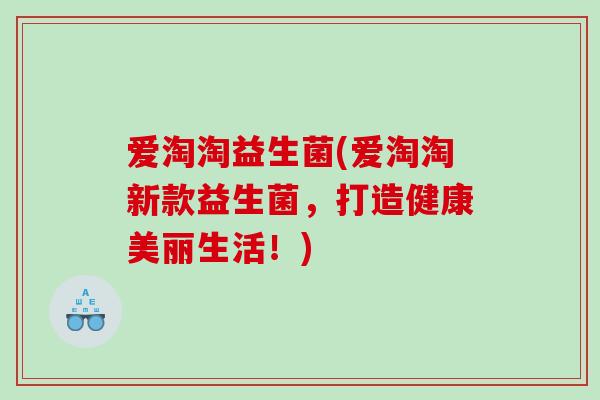 爱淘淘益生菌(爱淘淘新款益生菌,打造健康美丽生活!) 爱淘淘益生菌(爱淘淘新款益生菌,打造健康美丽生活!)