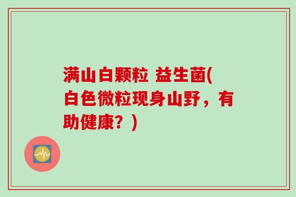 满山白颗粒 益生菌(白色微粒现身山野，有助健康？)
