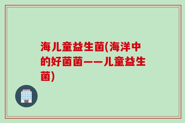 海儿童益生菌(海洋中的好菌菌——儿童益生菌) 海儿童益生菌(海洋中的好菌菌——儿童益生菌)