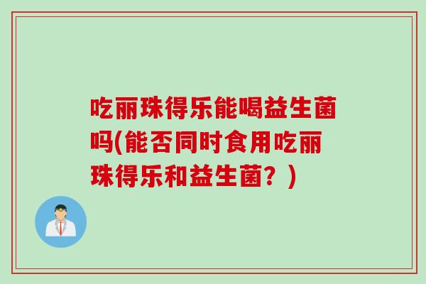 吃丽珠得乐能喝益生菌吗(能否同时食用吃丽珠得乐和益生菌？)
