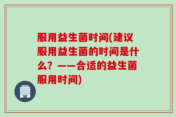 服用益生菌时间(建议服用益生菌的时间是什么?——合适的益生菌服用时间) 服用益生菌时间(建议服用益生菌的时间是什么?——合适的益生菌服用时间)