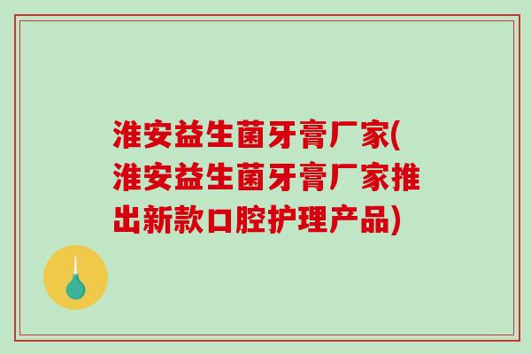 淮安益生菌牙膏厂家(淮安益生菌牙膏厂家推出新款口腔护理产品)