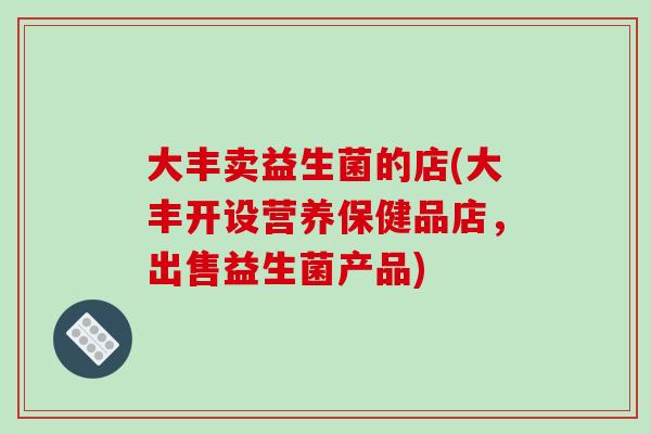 大丰卖益生菌的店(大丰开设营养保健品店,出售益生菌产品) 大丰卖益生菌的店(大丰开设营养保健品店,出售益生菌产品)