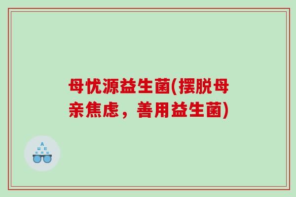 母忧源益生菌(摆脱母亲,善用益生菌) 母忧源益生菌(摆脱母亲,善用益生菌)