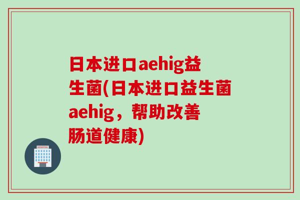 日本进口aehig益生菌(日本进口益生菌aehig，帮助改善肠道健康)