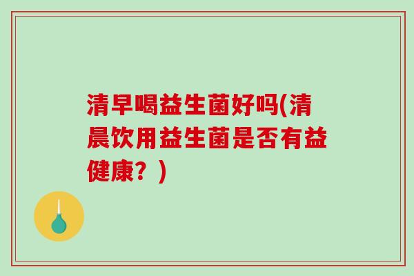 清早喝益生菌好吗(清晨饮用益生菌是否有益健康?) 清早喝益生菌好吗(清晨饮用益生菌是否有益健康?)