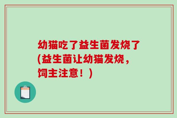 幼猫吃了益生菌发烧了(益生菌让幼猫发烧,饲主注意!) 幼猫吃了益生菌发烧了(益生菌让幼猫发烧,饲主注意!)