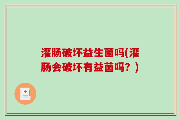 灌肠破坏益生菌吗(灌肠会破坏有益菌吗?) 灌肠破坏益生菌吗(灌肠会破坏有益菌吗?)