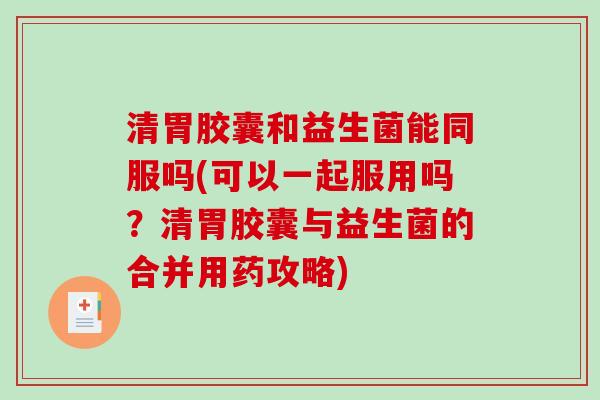 清胃胶囊和益生菌能同服吗(可以一起服用吗？清胃胶囊与益生菌的合并用药攻略)