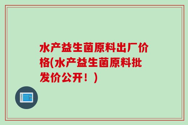 水产益生菌原料出厂价格(水产益生菌原料批发价公开！)