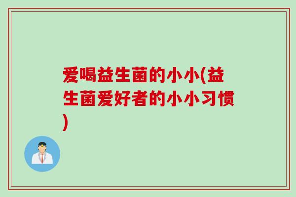 爱喝益生菌的小小(益生菌爱好者的小小习惯) 爱喝益生菌的小小(益生菌爱好者的小小习惯)