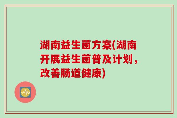 湖南益生菌方案(湖南开展益生菌普及计划，改善肠道健康)