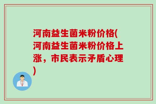 河南益生菌米粉价格(河南益生菌米粉价格上涨，市民表示矛盾心理)