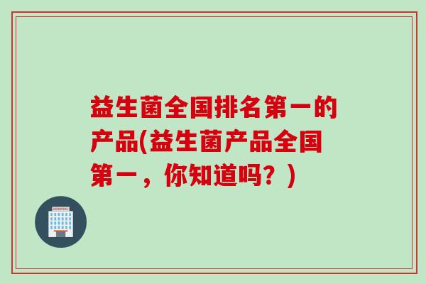 益生菌全国排名第一的产品(益生菌产品全国第一，你知道吗？)