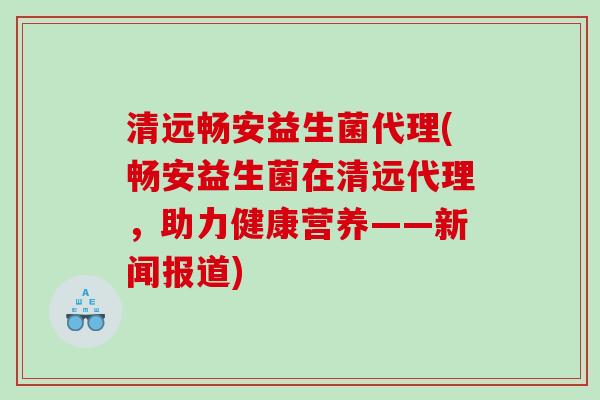 清远畅安益生菌代理(畅安益生菌在清远代理，助力健康营养——新闻报道)