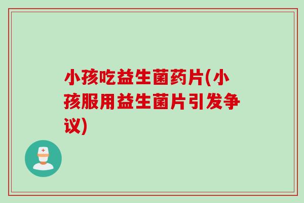 小孩吃益生菌药片(小孩服用益生菌片引发争议)